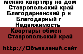 меняю квартиру на дом - Ставропольский край, Благодарненский р-н, Благодарный г. Недвижимость » Квартиры обмен   . Ставропольский край